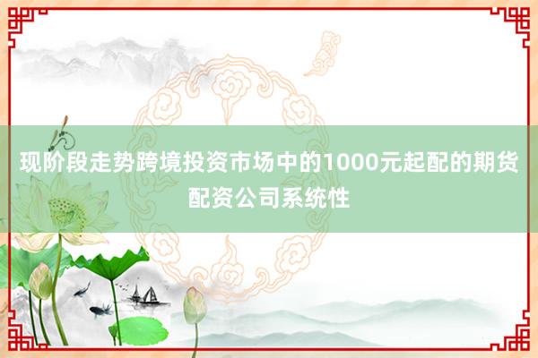 现阶段走势跨境投资市场中的1000元起配的期货配资公司系统性