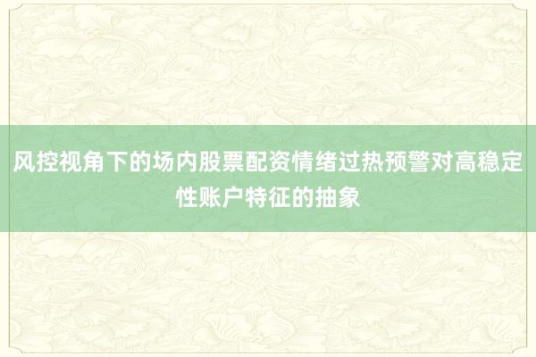 风控视角下的场内股票配资情绪过热预警对高稳定性账户特征的抽象