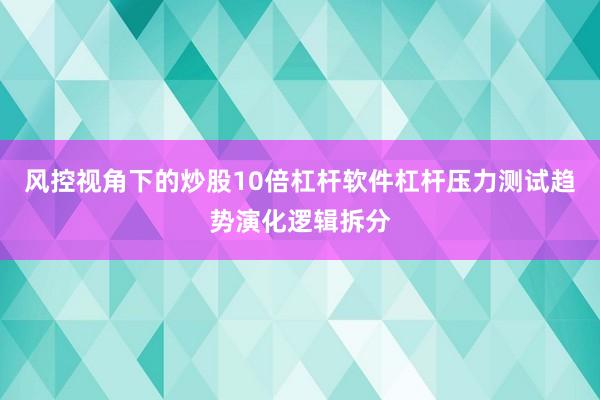 风控视角下的炒股10倍杠杆软件杠杆压力测试趋势演化逻辑拆分