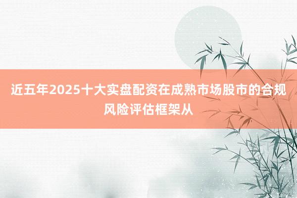 近五年2025十大实盘配资在成熟市场股市的合规风险评估框架从