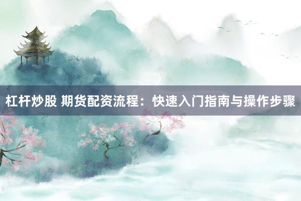杠杆炒股 期货配资流程：快速入门指南与操作步骤