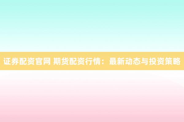 证券配资官网 期货配资行情：最新动态与投资策略