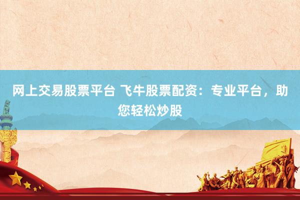 网上交易股票平台 飞牛股票配资：专业平台，助您轻松炒股