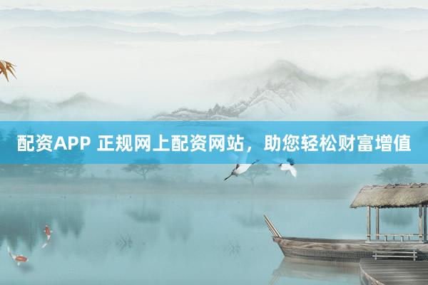配资APP 正规网上配资网站,助您轻松财富增值