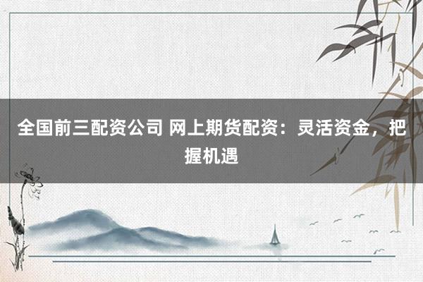 全国前三配资公司 网上期货配资：灵活资金，把握机遇