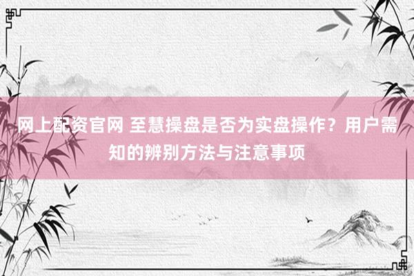 网上配资官网 至慧操盘是否为实盘操作？用户需知的辨别方法与注意事项