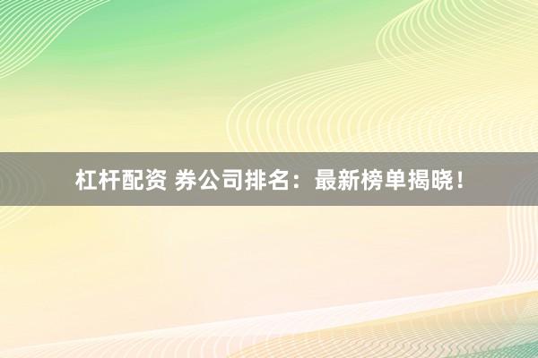 杠杆配资 券公司排名：最新榜单揭晓！