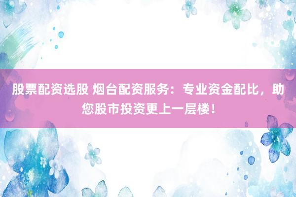 股票配资选股 烟台配资服务：专业资金配比，助您股市投资更上一层楼！