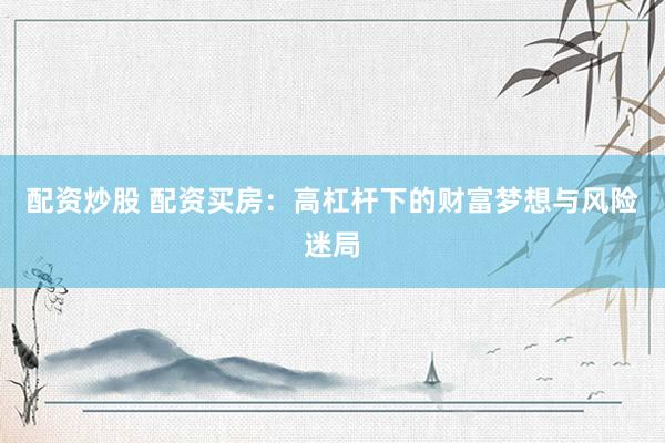 配资炒股 配资买房:高杠杆下的财富梦想与风险迷局