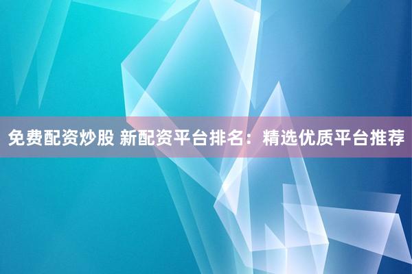 免费配资炒股 新配资平台排名：精选优质平台推荐