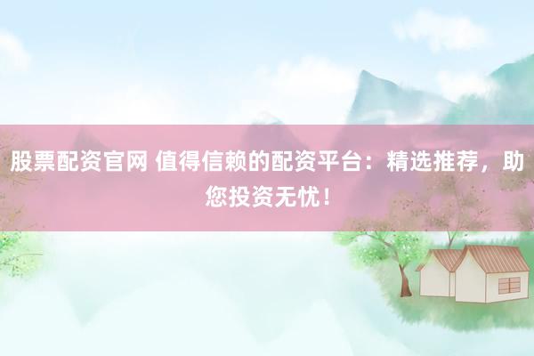 股票配资官网 值得信赖的配资平台:精选推荐,助您投资无忧!
