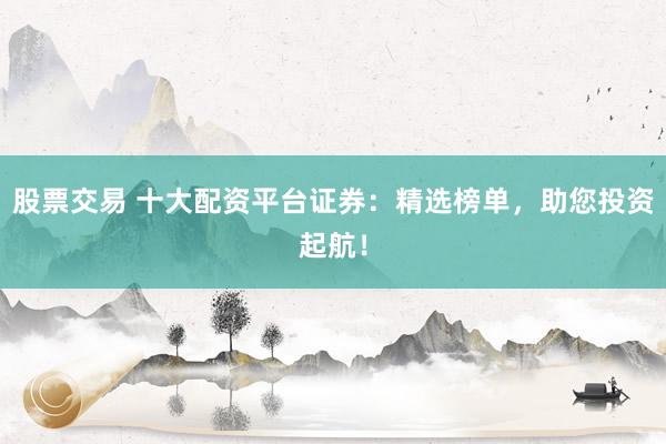 股票交易 十大配资平台证券：精选榜单，助您投资起航！