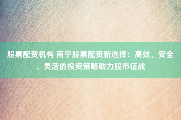 股票配资机构 南宁股票配资新选择：高效、安全、灵活的投资策略助力股市征战