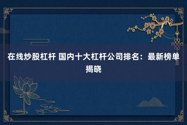 在线炒股杠杆 国内十大杠杆公司排名：最新榜单揭晓