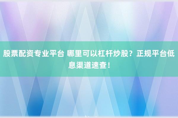 股票配资专业平台 哪里可以杠杆炒股？正规平台低息渠道速查！