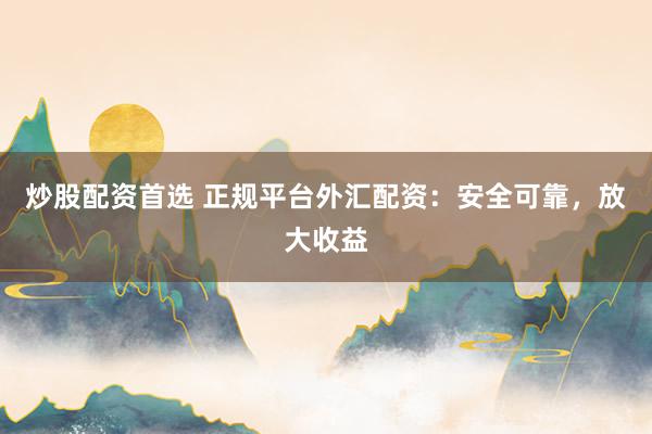 炒股配资首选 正规平台外汇配资：安全可靠，放大收益