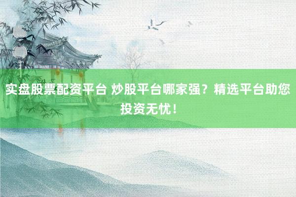 实盘股票配资平台 炒股平台哪家强？精选平台助您投资无忧！