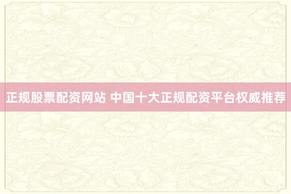 正规股票配资网站 中国十大正规配资平台权威推荐