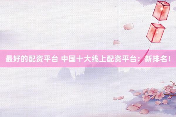 最好的配资平台 中国十大线上配资平台：新排名！