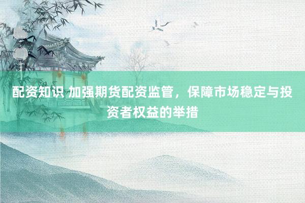 配资知识 加强期货配资监管,保障市场稳定与投资者权益的举措