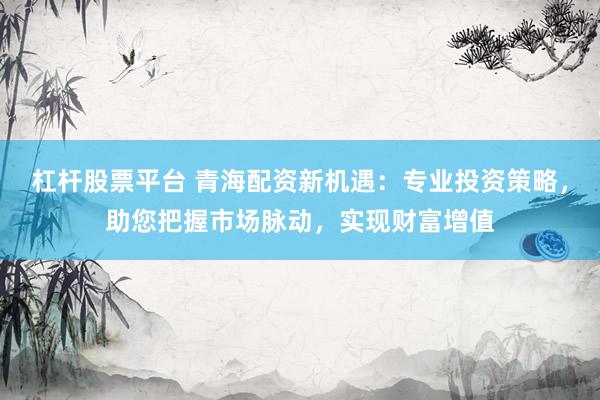 杠杆股票平台 青海配资新机遇：专业投资策略，助您把握市场脉动，实现财富增值
