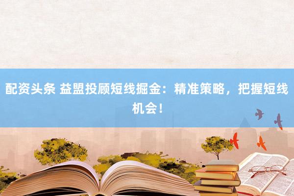 配资头条 益盟投顾短线掘金：精准策略，把握短线机会！