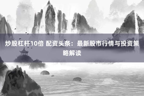 炒股杠杆10倍 配资头条：最新股市行情与投资策略解读