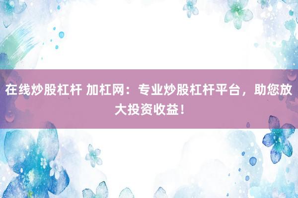 在线炒股杠杆 加杠网:专业炒股杠杆平台,助您放大投资收益!