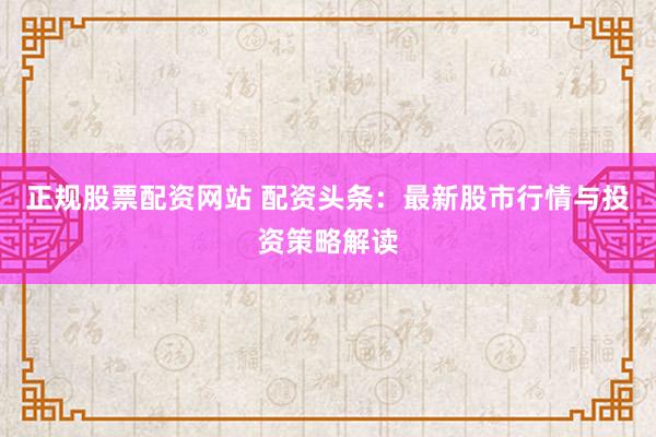正规股票配资网站 配资头条:最新股市行情与投资策略解读
