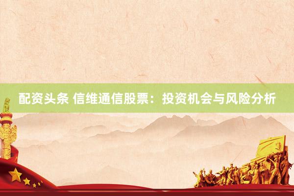 配资头条 信维通信股票：投资机会与风险分析