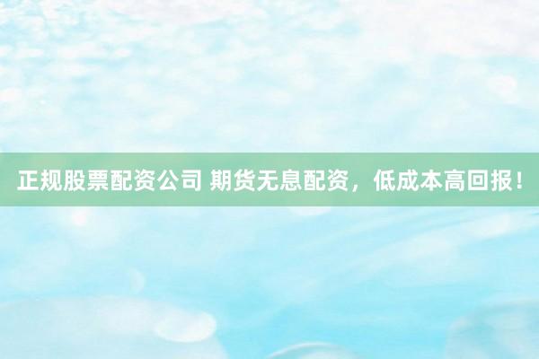 正规股票配资公司 期货无息配资，低成本高回报！