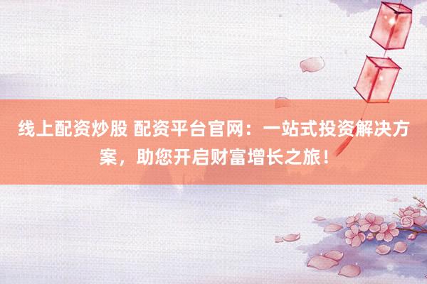 线上配资炒股 配资平台官网：一站式投资解决方案，助您开启财富增长之旅！
