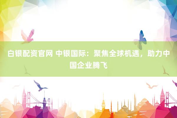 白银配资官网 中银国际:聚焦全球机遇,助力中国企业腾飞