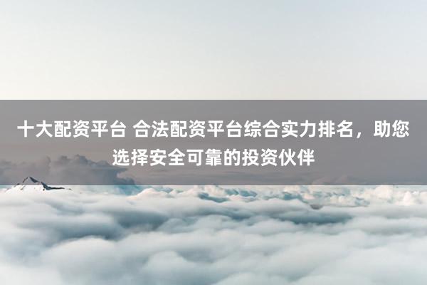 十大配资平台 合法配资平台综合实力排名，助您选择安全可靠的投资伙伴