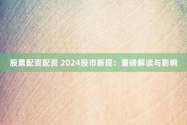 股票配资配资 2024股市新规：重磅解读与影响