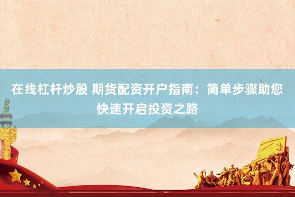 在线杠杆炒股 期货配资开户指南：简单步骤助您快速开启投资之路