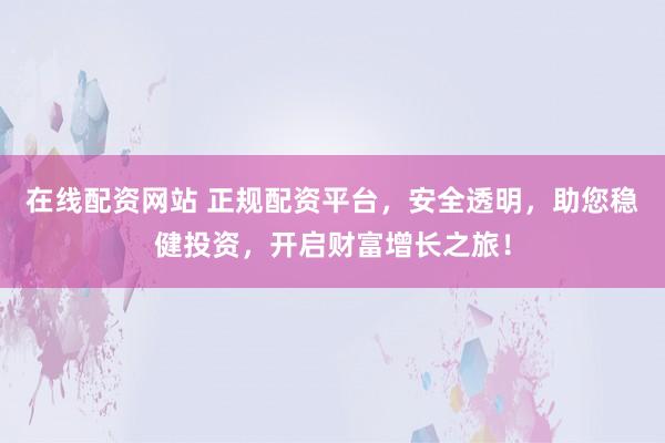 在线配资网站 正规配资平台,安全透明,助您稳健投资,开启财富增长之旅!