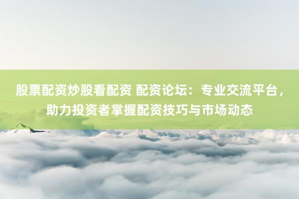 股票配资炒股看配资 配资论坛：专业交流平台，助力投资者掌握配资技巧与市场动态