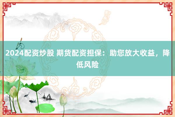 2024配资炒股 期货配资担保：助您放大收益，降低风险