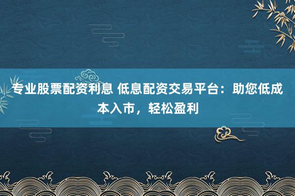 专业股票配资利息 低息配资交易平台：助您低成本入市，轻松盈利