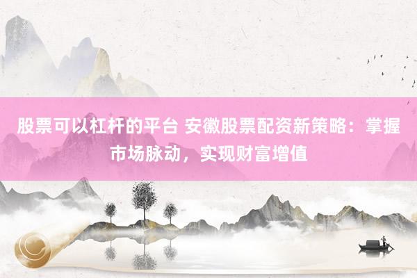 股票可以杠杆的平台 安徽股票配资新策略：掌握市场脉动，实现财富增值