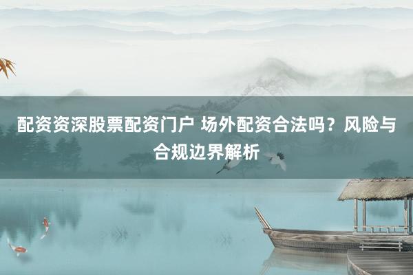 配资资深股票配资门户 场外配资合法吗?风险与合规边界解析