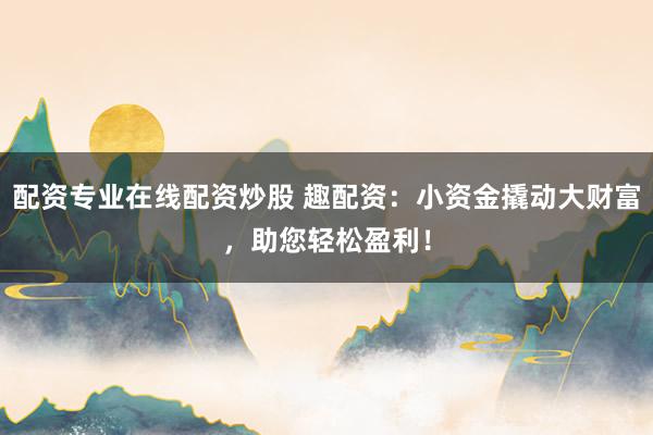 配资专业在线配资炒股 趣配资：小资金撬动大财富，助您轻松盈利！