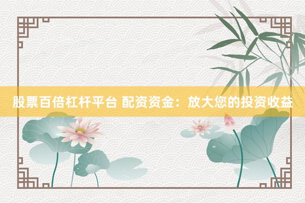 股票百倍杠杆平台 配资资金：放大您的投资收益