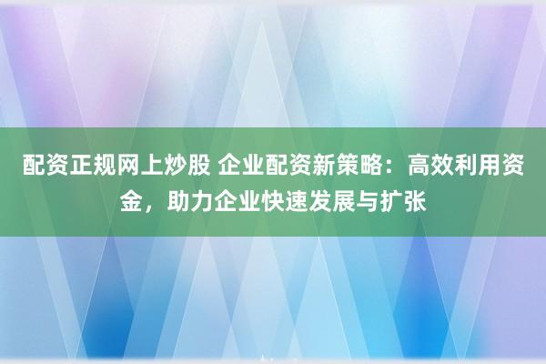 配资正规网上炒股 企业配资新策略：高效利用资金，助力企业快速发展与扩张
