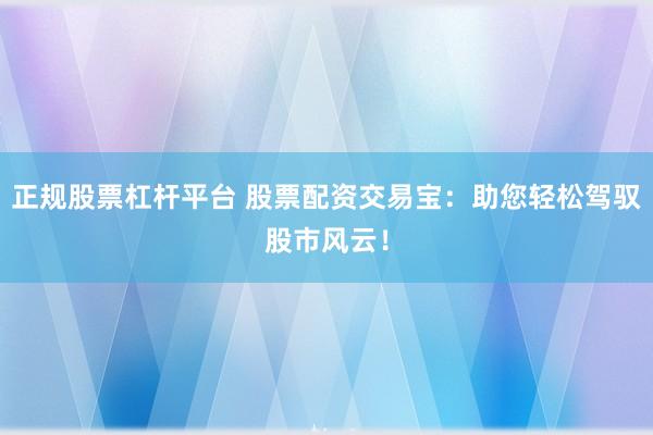 正规股票杠杆平台 股票配资交易宝：助您轻松驾驭股市风云！
