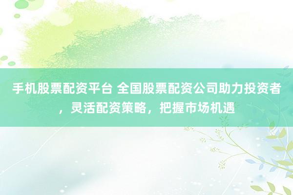 手机股票配资平台 全国股票配资公司助力投资者，灵活配资策略，把握市场机遇