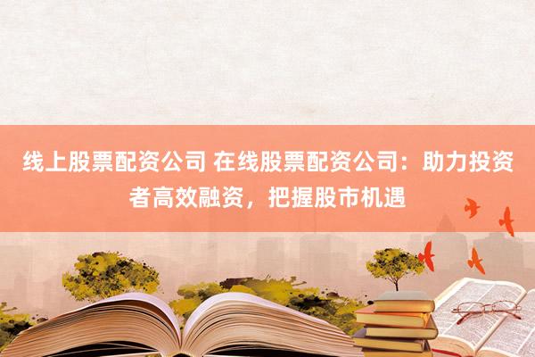 线上股票配资公司 在线股票配资公司：助力投资者高效融资，把握股市机遇