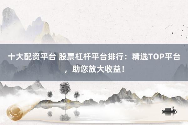 十大配资平台 股票杠杆平台排行：精选TOP平台，助您放大收益！