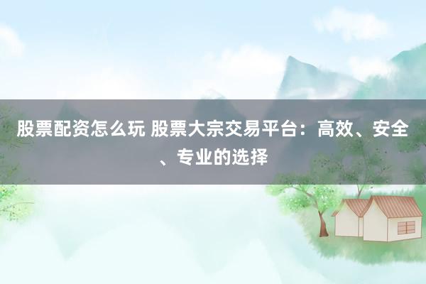股票配资怎么玩 股票大宗交易平台：高效、安全、专业的选择